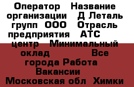 Оператор › Название организации ­ Д Леталь групп, ООО › Отрасль предприятия ­ АТС, call-центр › Минимальный оклад ­ 18 000 - Все города Работа » Вакансии   . Московская обл.,Химки г.